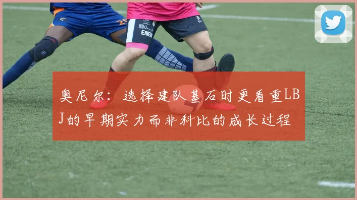 奥尼尔：选择建队基石时更看重LBJ的早期实力而非科比的成长过程