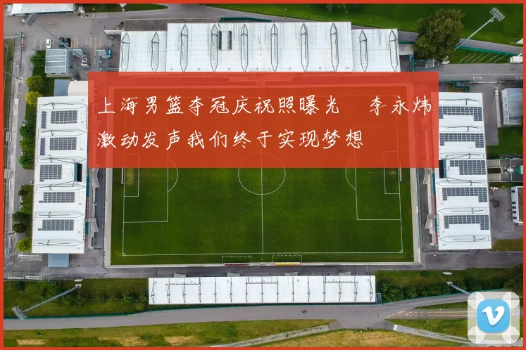 上海男篮夺冠庆祝照曝光偰李永炜激动发声我们终于实现梦想