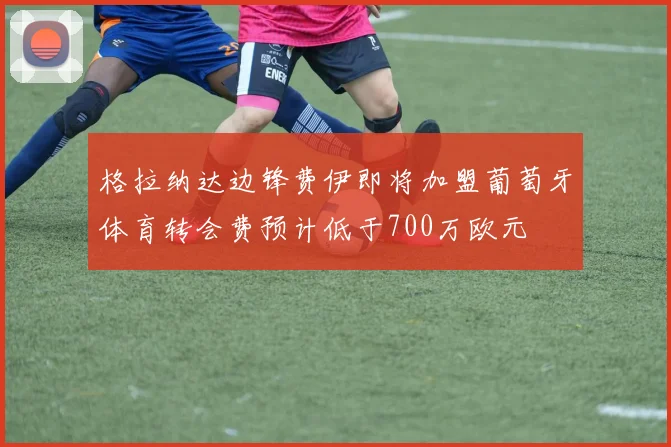 格拉纳达边锋费伊即将加盟葡萄牙体育转会费预计低于700万欧元