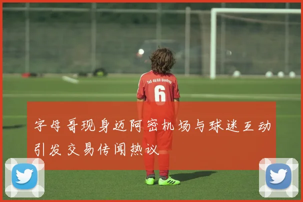 字母哥现身迈阿密机场与球迷互动引发交易传闻热议