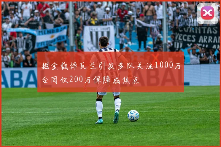掘金裁掉瓦兰引发多队关注1000万合同仅200万保障成焦点
