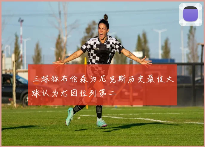 三球称布伦森为尼克斯历史最佳大球认为尤因位列第二