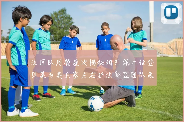 法国队用餐座次揭秘姆巴佩主位登贝莱与奥利塞左右护法彰显团队氛围