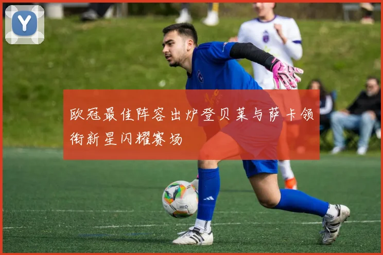 欧冠最佳阵容出炉登贝莱与萨卡领衔新星闪耀赛场