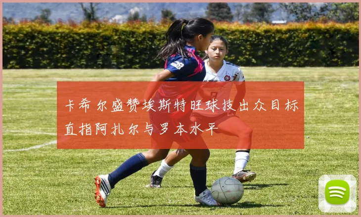 卡希尔盛赞埃斯特旺球技出众目标直指阿扎尔与罗本水平
