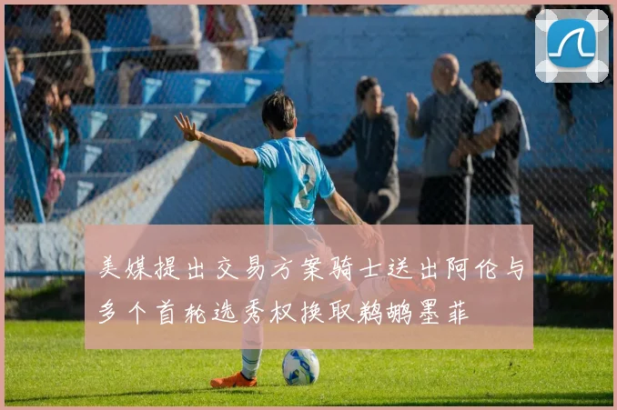 美媒提出交易方案骑士送出阿伦与多个首轮选秀权换取鹈鹕墨菲