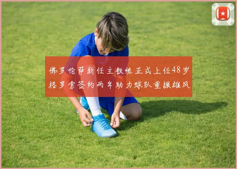 佛罗伦萨新任主教练正式上任48岁格罗索签约两年助力球队重振雄风