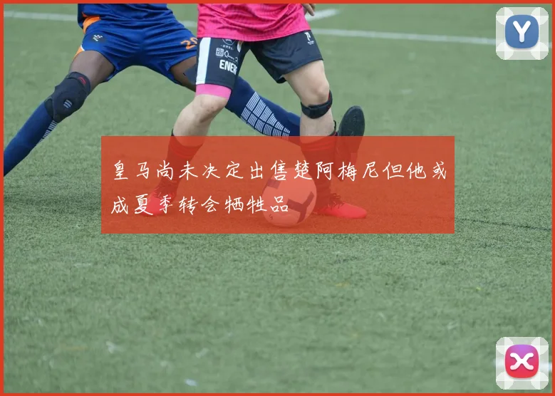 皇马尚未决定出售楚阿梅尼但他或成夏季转会牺牲品