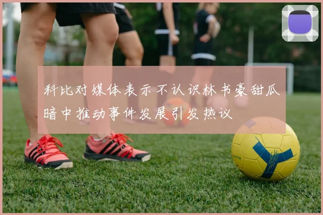 科比对媒体表示不认识林书豪甜瓜暗中推动事件发展引发热议
