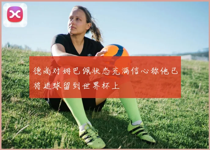 德尚对姆巴佩状态充满信心称他已将进球留到世界杯上