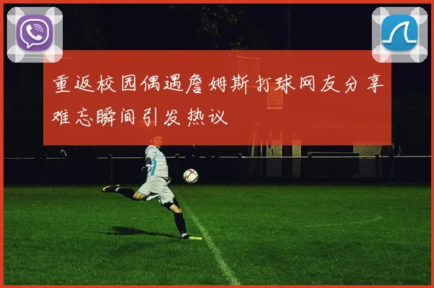 重返校园偶遇詹姆斯打球网友分享难忘瞬间引发热议