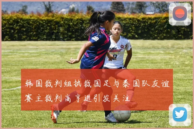 韩国裁判组执裁国足与泰国队友谊赛主裁判高亨进引发关注