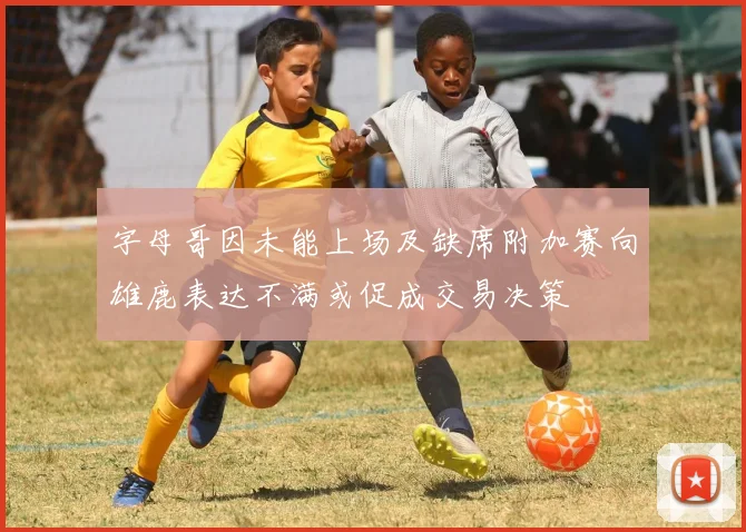字母哥因未能上场及缺席附加赛向雄鹿表达不满或促成交易决策