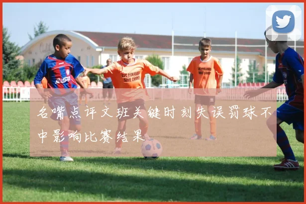 名嘴点评文班关键时刻失误罚球不中影响比赛结果