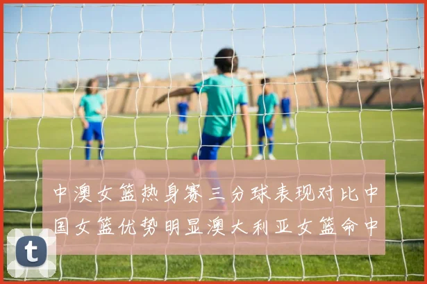 中澳女篮热身赛三分球表现对比中国女篮优势明显澳大利亚女篮命中率低下